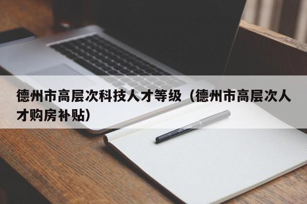 德州市高层次科技人才等级（德州市高层次人才购房补贴）-第1张图片-科学人才网 - 优质科学人才招聘平台