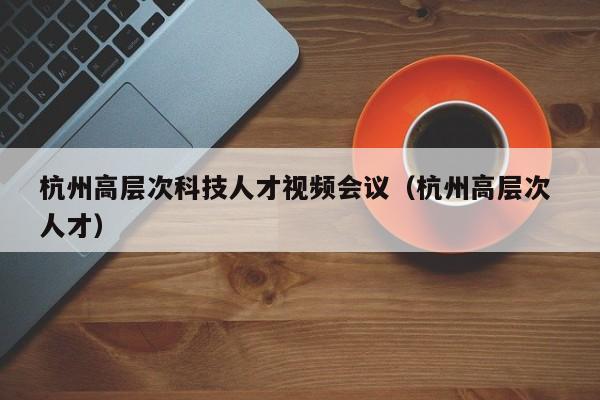 杭州高层次科技人才视频会议（杭州高层次 人才）-第1张图片-科学人才网 - 优质科学人才招聘平台