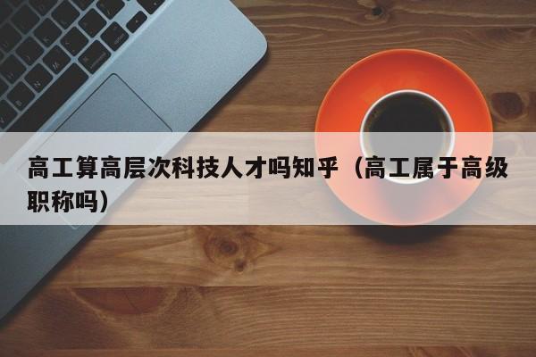 高工算高层次科技人才吗知乎(高工属于高级职称吗)-第1张图片-科学人才网 - 优质科学人才招聘平台 高工算高层次科技人才吗知乎(高工属于高级职称吗)-第1张图片-科学人才网 - 优质科学人才招聘平台