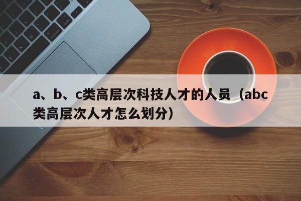 a、b、c类高层次科技人才的人员(abc类高层次人才怎么划分)-第1张图片-科学人才网 - 优质科学人才招聘平台 a、b、c类高层次科技人才的人员(abc类高层次人才怎么划分)-第1张图片-科学人才网 - 优质科学人才招聘平台