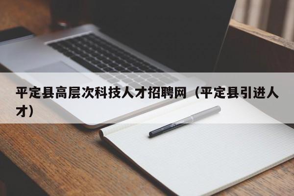 平定县高层次科技人才招聘网（平定县引进人才）-第1张图片-科学人才网 - 优质科学人才招聘平台