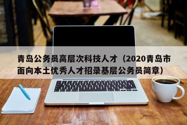 青岛公务员高层次科技人才（2020青岛市面向本土优秀人才招录基层公务员简章）-第1张图片-科学人才网 - 优质科学人才招聘平台