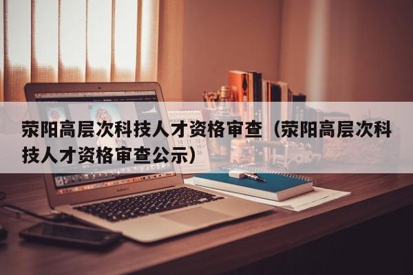荥阳高层次科技人才资格审查（荥阳高层次科技人才资格审查公示）-第1张图片-科学人才网 - 优质科学人才招聘平台