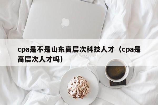 cpa是不是山东高层次科技人才（cpa是高层次人才吗）-第1张图片-科学人才网 - 优质科学人才招聘平台