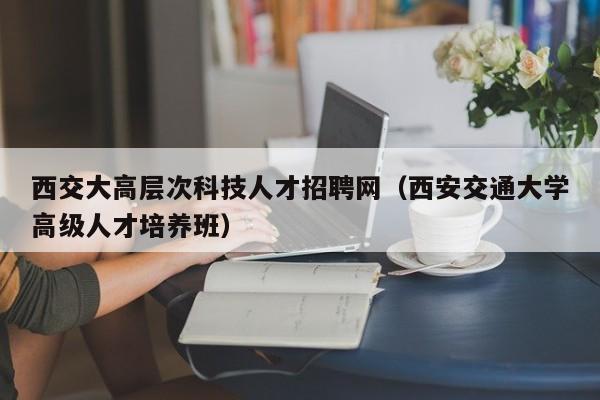 西交大高层次科技人才招聘网（西安交通大学高级人才培养班）-第1张图片-科学人才网 - 优质科学人才招聘平台