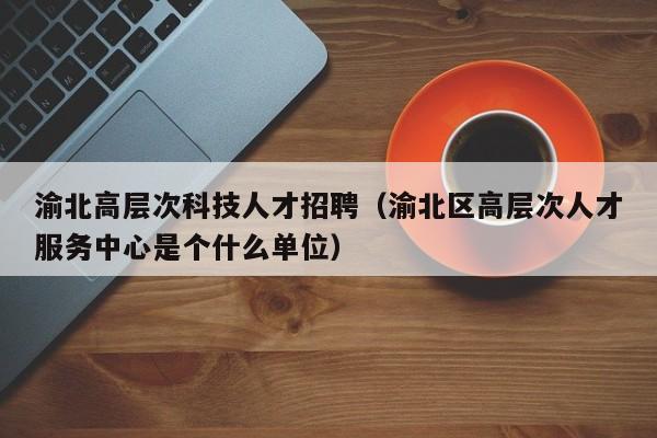 渝北高层次科技人才招聘（渝北区高层次人才服务中心是个什么单位）-第1张图片-科学人才网 - 优质科学人才招聘平台