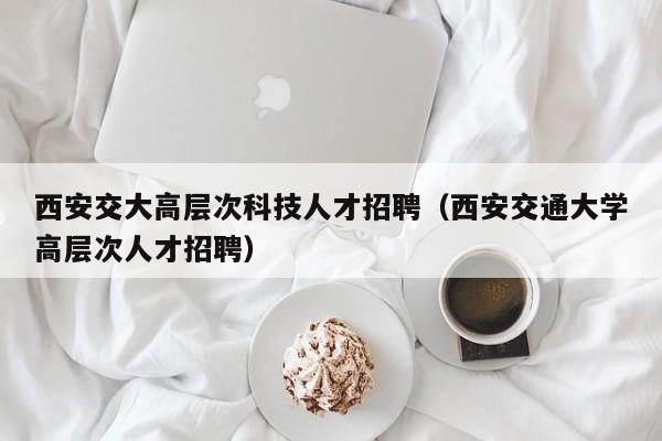 西安交大高层次科技人才招聘（西安交通大学高层次人才招聘）-第1张图片-科学人才网 - 优质科学人才招聘平台