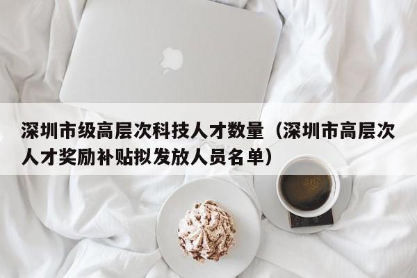 深圳市级高层次科技人才数量（深圳市高层次人才奖励补贴拟发放人员名单）-第1张图片-科学人才网 - 优质科学人才招聘平台