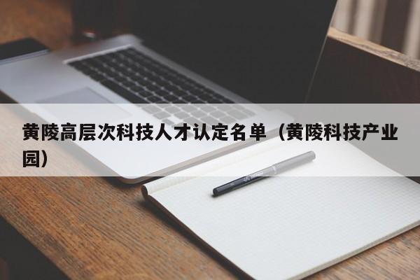 黄陵高层次科技人才认定名单（黄陵科技产业园）-第1张图片-科学人才网 - 优质科学人才招聘平台