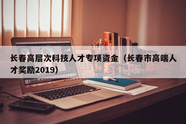 长春高层次科技人才专项资金（长春市高端人才奖励2019）-第1张图片-科学人才网 - 优质科学人才招聘平台