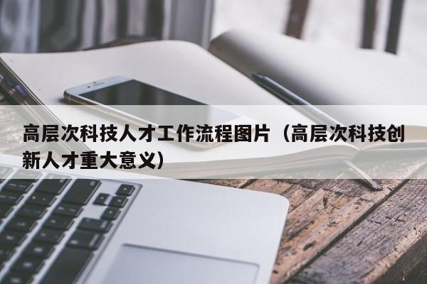 高层次科技人才工作流程图片（高层次科技创新人才重大意义）-第1张图片-科学人才网 - 优质科学人才招聘平台