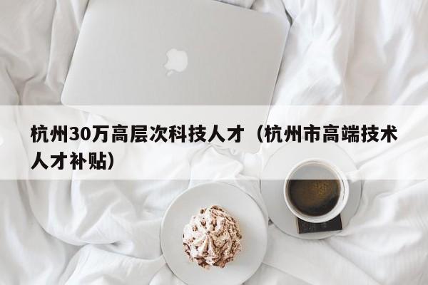 杭州30万高层次科技人才（杭州市高端技术人才补贴）-第1张图片-科学人才网 - 优质科学人才招聘平台