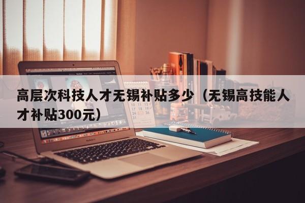 高层次科技人才无锡补贴多少（无锡高技能人才补贴300元）-第1张图片-科学人才网 - 优质科学人才招聘平台