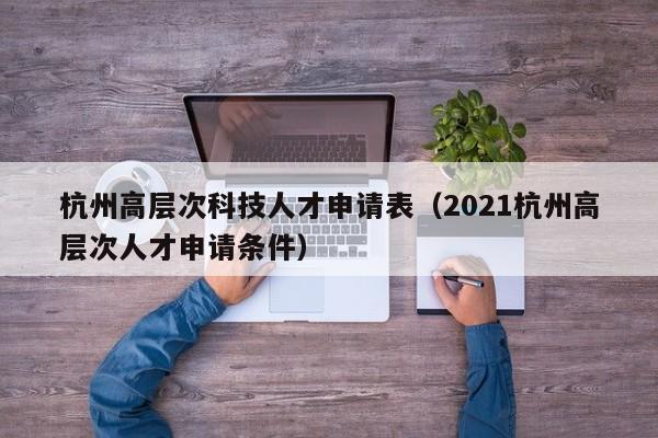 杭州高层次科技人才申请表（2021杭州高层次人才申请条件）-第1张图片-科学人才网 - 优质科学人才招聘平台