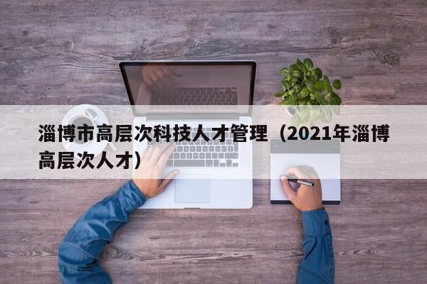 淄博市高层次科技人才管理(2021年淄博高层次人才)-第1张图片-科学人才网 - 优质科学人才招聘平台 淄博市高层次科技人才管理(2021年淄博高层次人才)-第1张图片-科学人才网 - 优质科学人才招聘平台