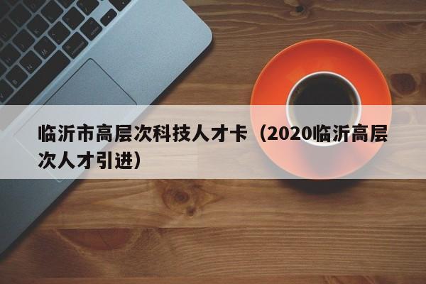 临沂市高层次科技人才卡(2020临沂高层次人才引进)-第1张图片-科学人才网 - 优质科学人才招聘平台 临沂市高层次科技人才卡(2020临沂高层次人才引进)-第1张图片-科学人才网 - 优质科学人才招聘平台