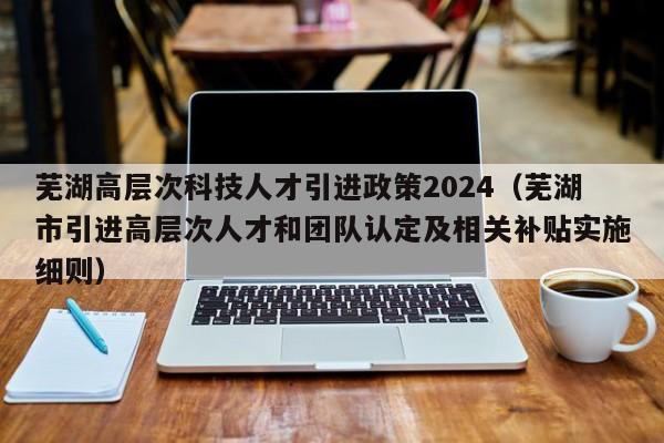 芜湖高层次科技人才引进政策2024(芜湖市引进高层次人才和团队认定及相关补贴实施细则)-第1张图片-科学人才网 - 优质科学人才招聘平台 芜湖高层次科技人才引进政策2024(芜湖市引进高层次人才和团队认定及相关补贴实施细则)-第1张图片-科学人才网 - 优质科学人才招聘平台