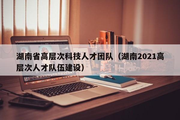 湖南省高层次科技人才团队(湖南2021高层次人才队伍建设)-第1张图片-科学人才网 - 优质科学人才招聘平台 湖南省高层次科技人才团队(湖南2021高层次人才队伍建设)-第1张图片-科学人才网 - 优质科学人才招聘平台