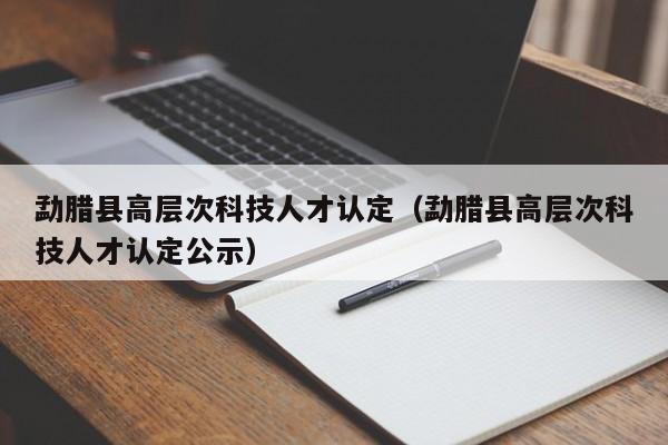 勐腊县高层次科技人才认定(勐腊县高层次科技人才认定公示)-第1张图片-科学人才网 - 优质科学人才招聘平台 勐腊县高层次科技人才认定(勐腊县高层次科技人才认定公示)-第1张图片-科学人才网 - 优质科学人才招聘平台