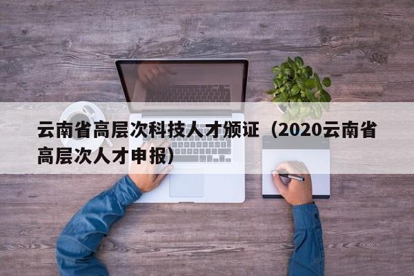 云南省高层次科技人才颁证（2020云南省高层次人才申报）-第1张图片-科学人才网 - 优质科学人才招聘平台