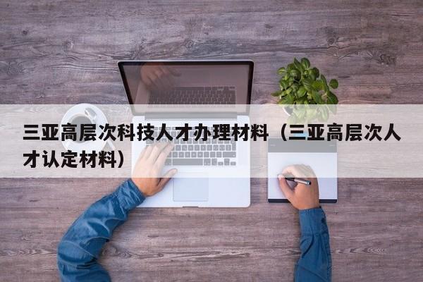 三亚高层次科技人才办理材料(三亚高层次人才认定材料)-第1张图片-科学人才网 - 优质科学人才招聘平台 三亚高层次科技人才办理材料(三亚高层次人才认定材料)-第1张图片-科学人才网 - 优质科学人才招聘平台