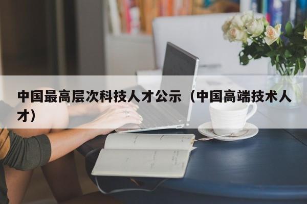 中国最高层次科技人才公示（中国高端技术人才）-第1张图片-科学人才网 - 优质科学人才招聘平台