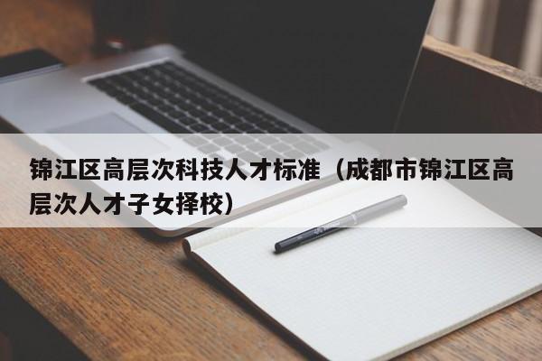 锦江区高层次科技人才标准（成都市锦江区高层次人才子女择校）-第1张图片-科学人才网 - 优质科学人才招聘平台