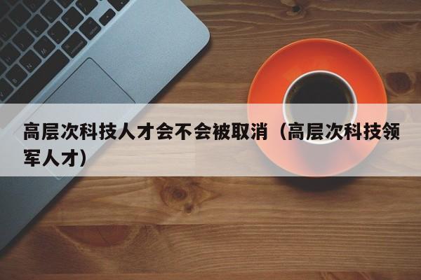高层次科技人才会不会被取消（高层次科技领军人才）-第1张图片-科学人才网 - 优质科学人才招聘平台
