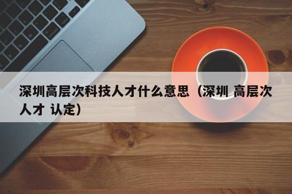 深圳高层次科技人才什么意思（深圳 高层次人才 认定）-第1张图片-科学人才网 - 优质科学人才招聘平台