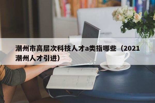 潮州市高层次科技人才a类指哪些(2021潮州人才引进)-第1张图片-科学人才网 - 优质科学人才招聘平台 潮州市高层次科技人才a类指哪些(2021潮州人才引进)-第1张图片-科学人才网 - 优质科学人才招聘平台