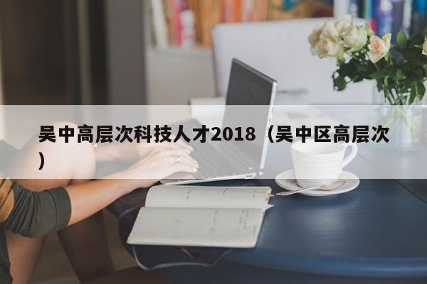 吴中高层次科技人才2018（吴中区高层次）-第1张图片-科学人才网 - 优质科学人才招聘平台