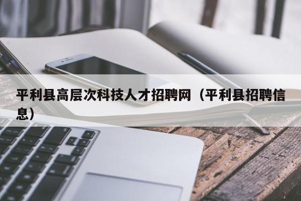 平利县高层次科技人才招聘网（平利县招聘信息）-第1张图片-科学人才网 - 优质科学人才招聘平台