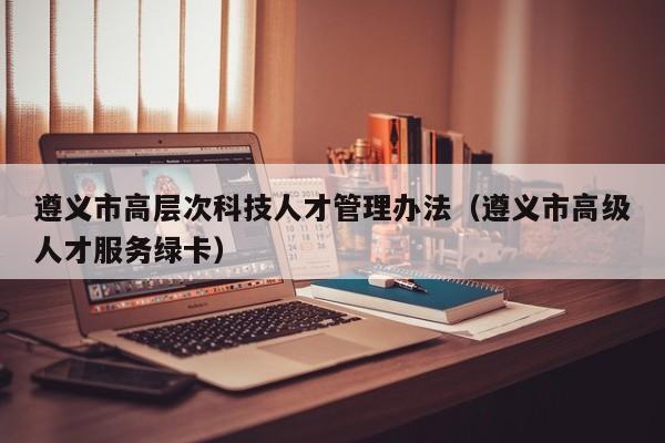 遵义市高层次科技人才管理办法（遵义市高级人才服务绿卡）-第1张图片-科学人才网 - 优质科学人才招聘平台