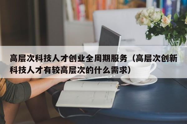 高层次科技人才创业全周期服务（高层次创新科技人才有较高层次的什么需求）-第1张图片-科学人才网 - 优质科学人才招聘平台