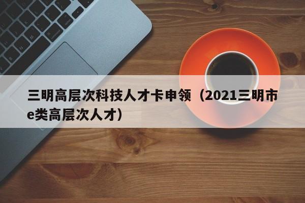 三明高层次科技人才卡申领（2021三明市e类高层次人才）-第1张图片-科学人才网 - 优质科学人才招聘平台