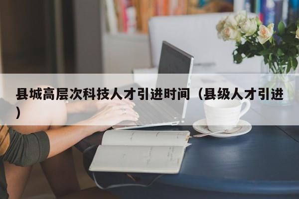 县城高层次科技人才引进时间（县级人才引进）-第1张图片-科学人才网 - 优质科学人才招聘平台