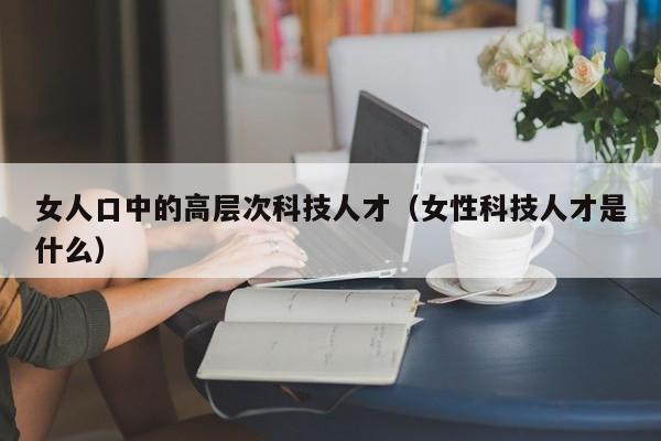 女人口中的高层次科技人才（女性科技人才是什么）-第1张图片-科学人才网 - 优质科学人才招聘平台