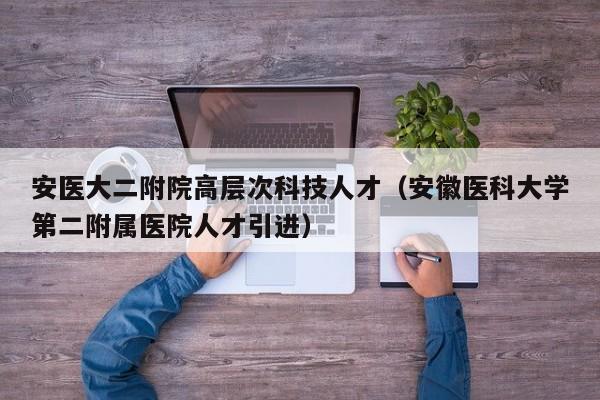 安医大二附院高层次科技人才（安徽医科大学第二附属医院人才引进）-第1张图片-科学人才网 - 优质科学人才招聘平台
