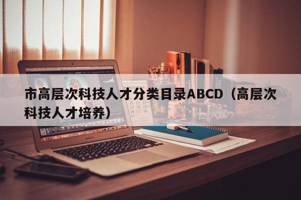 市高层次科技人才分类目录ABCD(高层次科技人才培养)-第1张图片-科学人才网 - 优质科学人才招聘平台 市高层次科技人才分类目录ABCD(高层次科技人才培养)-第1张图片-科学人才网 - 优质科学人才招聘平台