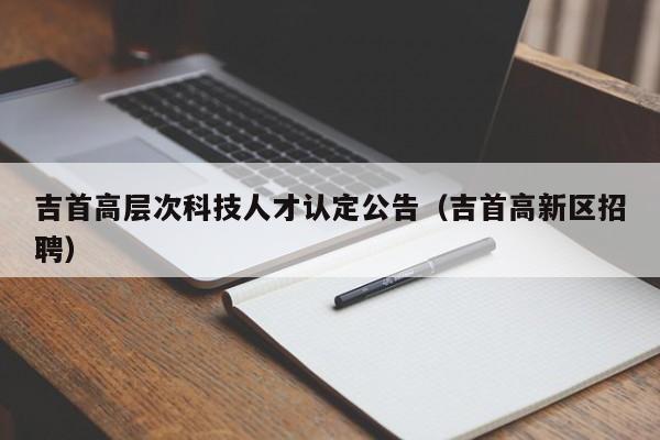 吉首高层次科技人才认定公告（吉首高新区招聘）-第1张图片-科学人才网 - 优质科学人才招聘平台