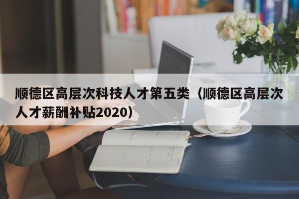 顺德区高层次科技人才第五类（顺德区高层次人才薪酬补贴2020）-第1张图片-科学人才网 - 优质科学人才招聘平台