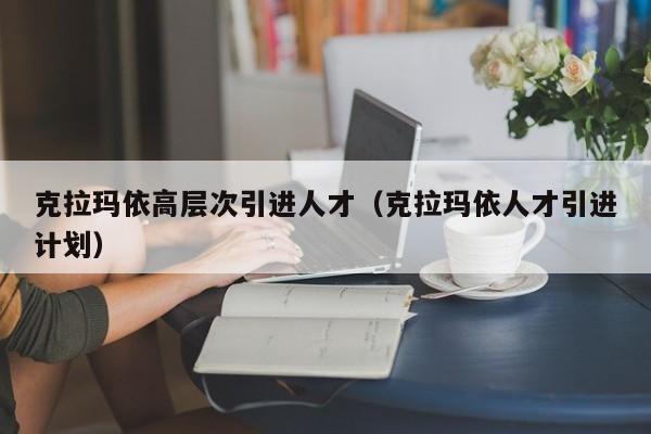 克拉玛依高层次引进人才（克拉玛依人才引进计划）-第1张图片-科学人才网 - 优质科学人才招聘平台