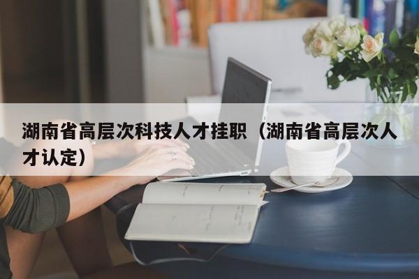湖南省高层次科技人才挂职(湖南省高层次人才认定)-第1张图片-科学人才网 - 优质科学人才招聘平台 湖南省高层次科技人才挂职(湖南省高层次人才认定)-第1张图片-科学人才网 - 优质科学人才招聘平台