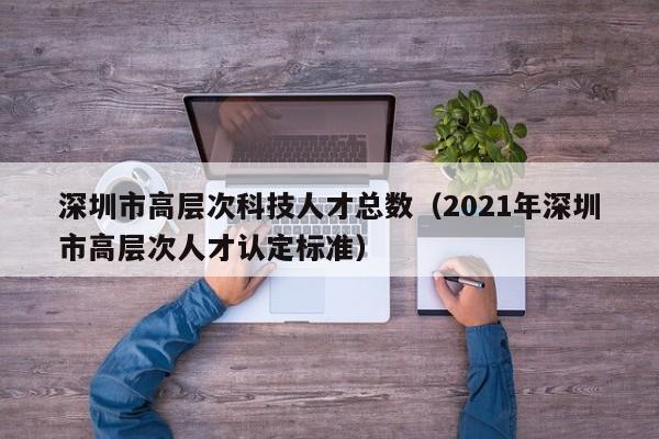 深圳市高层次科技人才总数（2021年深圳市高层次人才认定标准）-第1张图片-科学人才网 - 优质科学人才招聘平台