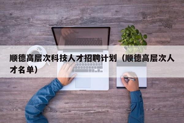 顺德高层次科技人才招聘计划（顺德高层次人才名单）-第1张图片-科学人才网 - 优质科学人才招聘平台