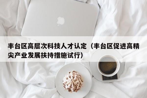 丰台区高层次科技人才认定（丰台区促进高精尖产业发展扶持措施试行）-第1张图片-科学人才网 - 优质科学人才招聘平台