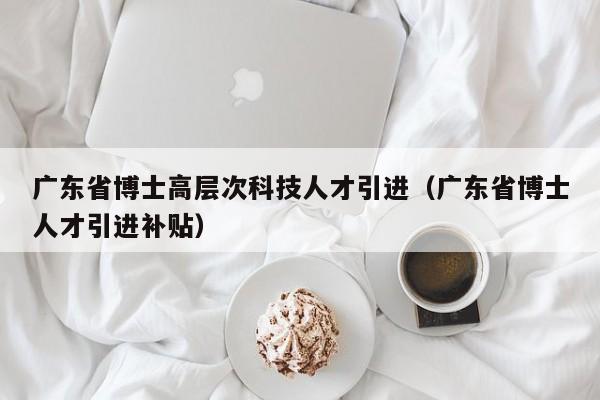 广东省博士高层次科技人才引进（广东省博士人才引进补贴）-第1张图片-科学人才网 - 优质科学人才招聘平台
