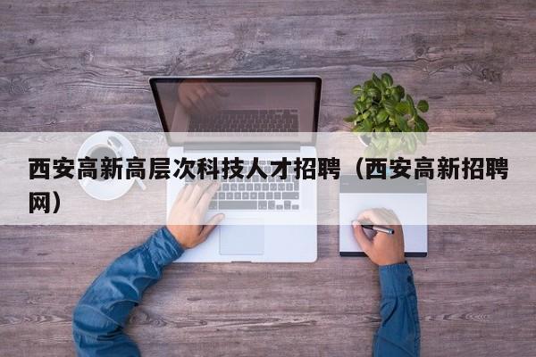 西安高新高层次科技人才招聘（西安高新招聘网）-第1张图片-科学人才网 - 优质科学人才招聘平台