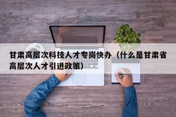 甘肃高层次科技人才专岗快办（什么是甘肃省高层次人才引进政策）-第1张图片-科学人才网 - 优质科学人才招聘平台