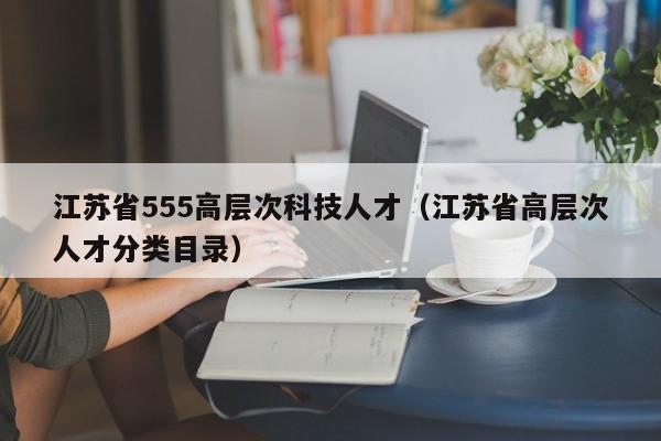 江苏省555高层次科技人才（江苏省高层次人才分类目录）-第1张图片-科学人才网 - 优质科学人才招聘平台